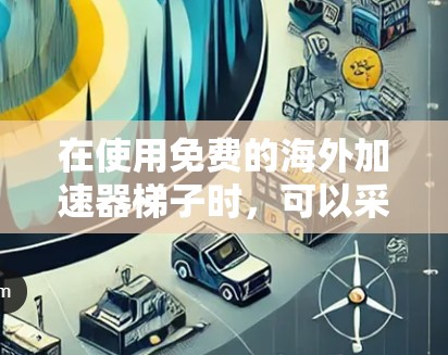 在使用免费的海外加速器梯子时，可以采取以下步骤来逐步优化和解决问题