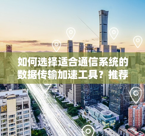 如何选择适合通信系统的数据传输加速工具？推荐uu加速器与付费版的区别与选择