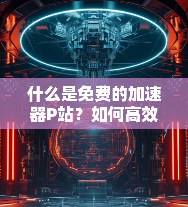 什么是免费的加速器P站？如何高效下载资源？