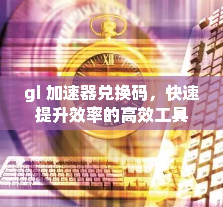 gi 加速器兑换码,快速提升效率的高效工具