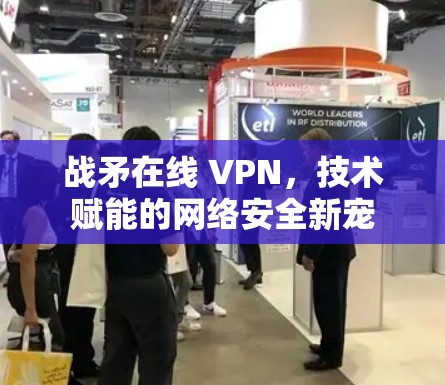 战矛在线 VPN,技术赋能的网络安全新宠