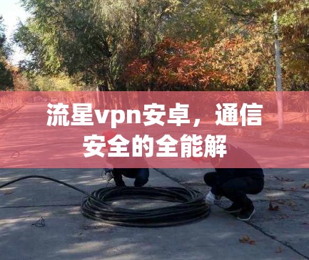 流星vpn安卓，通信安全的全能解