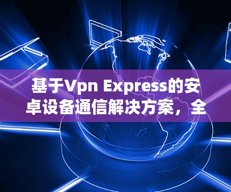 基于Vpn Express的安卓设备通信解决方案,全面性、高效性和实用性的结合 基于Vpn Express的安卓设备通信解决方案,全面性、高效性和实用性的结合