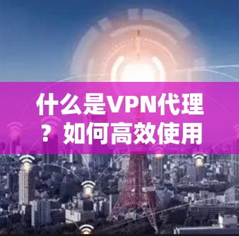 什么是VPN代理?如何高效使用VPN代理?从选择到告别 什么是VPN代理?如何高效使用VPN代理?从选择到告别