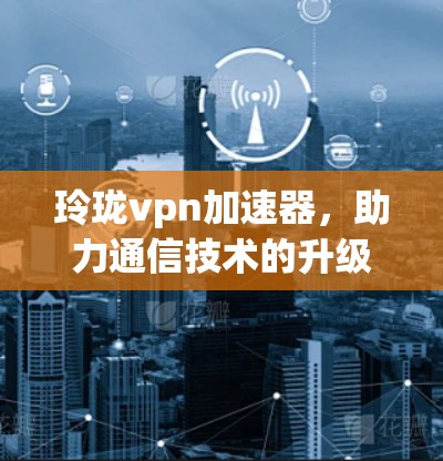 玲珑vpn加速器，助力通信技术的升级与创新