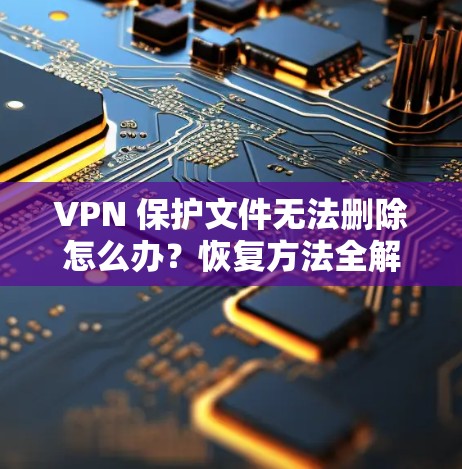 VPN 保护文件无法删除怎么办？恢复方法全解析