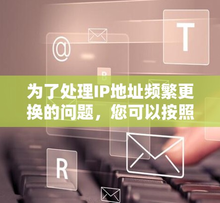 为了处理IP地址频繁更换的问题,您可以按照以下步骤进行 为了处理IP地址频繁更换的问题,您可以按照以下步骤进行