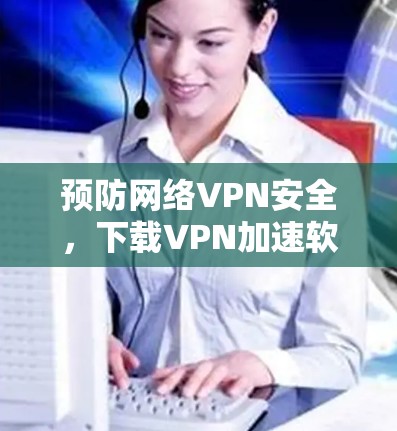 预防网络VPN安全,下载VPN加速软件的重要性 预防网络VPN安全,下载VPN加速软件的重要性