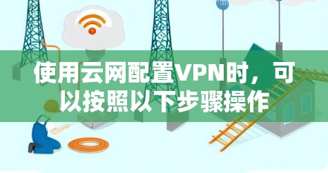 使用云网配置VPN时，可以按照以下步骤操作