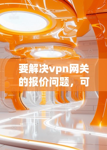 要解决vpn网关的报价问题,可以按照以下步骤进行 要解决vpn网关的报价问题,可以按照以下步骤进行