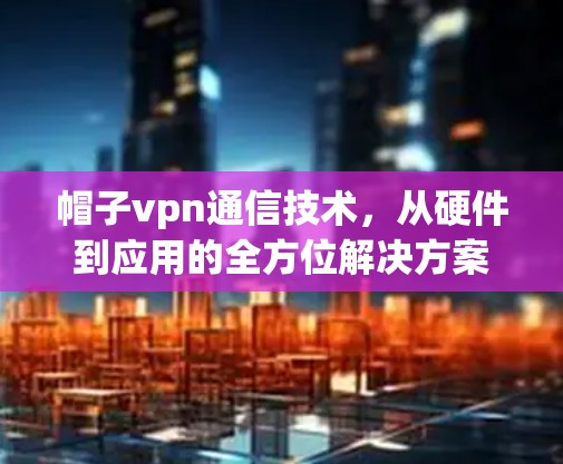 帽子vpn通信技术，从硬件到应用的全方位解决方案