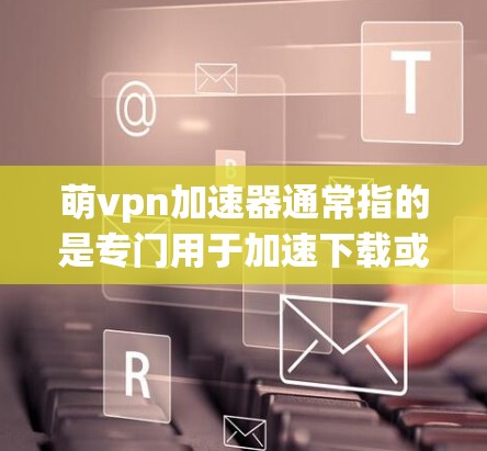 萌vpn加速器通常指的是专门用于加速下载或解决延迟的软件或工具。以下是一些可能的解释和步骤,帮助你更好地理解如何使用萌vpn加速器 萌vpn加速器通常指的是专门用于加速下载或解决延迟的软件或工具。以下是一些可能的解释和步骤,帮助你更好地理解如何使用萌vpn加速器