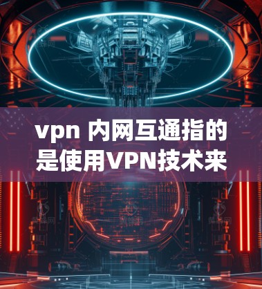 vpn 内网互通指的是使用VPN技术来实现内部网与外部网之间的通信或内部网内部的多设备通信。以下是该技术的详细解释