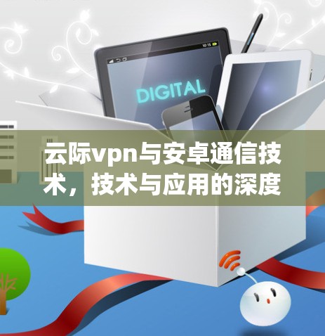 云际vpn与安卓通信技术,技术与应用的深度融合 云际vpn与安卓通信技术,技术与应用的深度融合