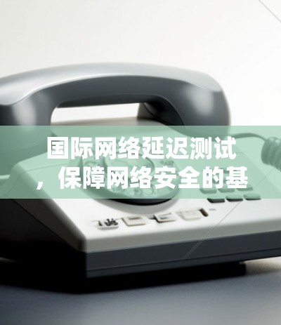 国际网络延迟测试,保障网络安全的基石 国际网络延迟测试,保障网络安全的基石