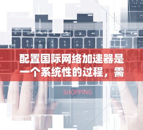 配置国际网络加速器是一个系统性的过程，需要按照以下步骤进行，以确保其高效、安全地连接到设备