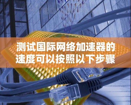 测试国际网络加速器的速度可以按照以下步骤进行