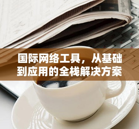 国际网络工具，从基础到应用的全栈解决方案