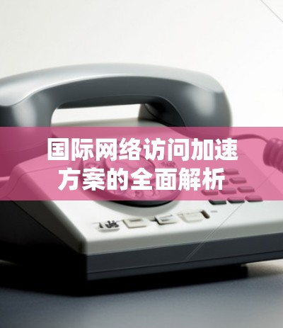 国际网络访问加速方案的全面解析