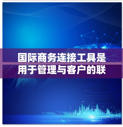国际商务连接工具是用于管理与客户的联系、市场调查和商务文档的工具。以下是一些常见的国际商务连接工具
