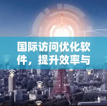 国际访问优化软件,提升效率与用户体验的利器 国际访问优化软件,提升效率与用户体验的利器