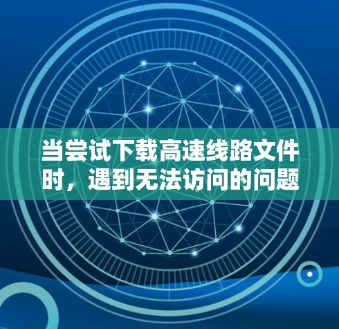 当尝试下载高速线路文件时，遇到无法访问的问题时，可以按照以下步骤逐步排查可能的原因并解决问题