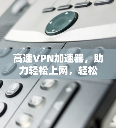 高速VPN加速器，助力轻松上网，轻松升级