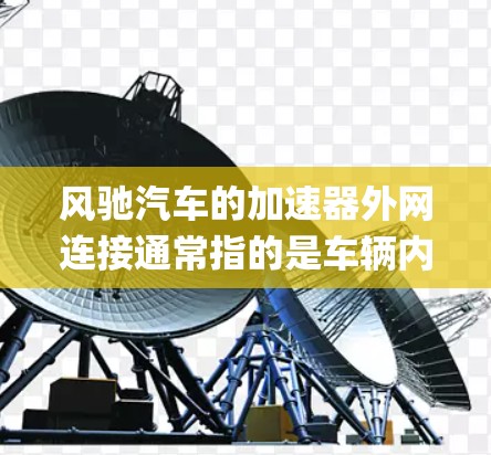 风驰汽车的加速器外网连接通常指的是车辆内的加速系统与外部网络或云端平台的连接方式。具体来说,风驰的 accelerating system 模块通常通过以下方式与外网连接 风驰汽车的加速器外网连接通常指的是车辆内的加速系统与外部网络或云端平台的连接方式。具体来说,风驰的 accelerating system 模块通常通过以下方式与外网连接