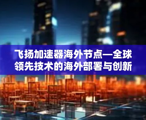 飞扬加速器海外节点—全球领先技术的海外部署与创新 飞扬加速器海外节点—全球领先技术的海外部署与创新