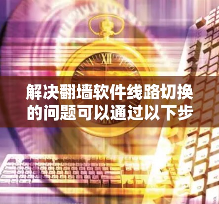 解决翻墙软件线路切换的问题可以通过以下步骤进行 解决翻墙软件线路切换的问题可以通过以下步骤进行