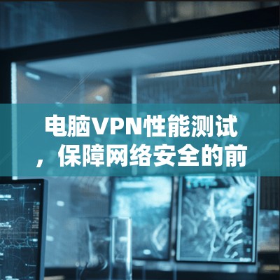 电脑VPN性能测试,保障网络安全的前沿技术 电脑VPN性能测试,保障网络安全的前沿技术