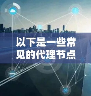 以下是一些常见的代理节点类型及其应用场景 以下是一些常见的代理节点类型及其应用场景