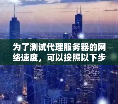 为了测试代理服务器的网络速度,可以按照以下步骤进行操作 为了测试代理服务器的网络速度,可以按照以下步骤进行操作