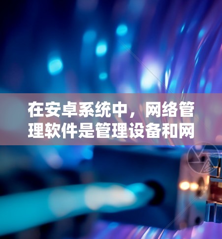在安卓系统中，网络管理软件是管理设备和网络配置的重要工具，提供了多种功能，帮助用户高效管理设备和网络。以下是关于安卓网络管理软件的详细总结