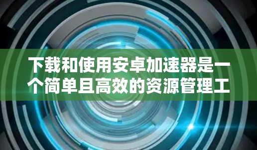 下载和使用安卓加速器是一个简单且高效的资源管理工具，可以显著提升手机性能。以下是一个清晰的步骤指南