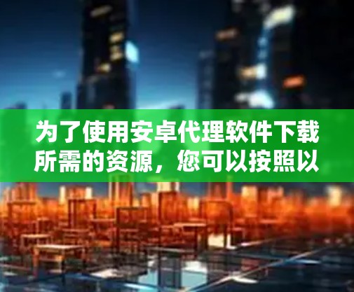 为了使用安卓代理软件下载所需的资源,您可以按照以下步骤进行