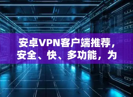 安卓VPN客户端推荐,安全、快、多功能,为你的隐私和数据安全保驾护航